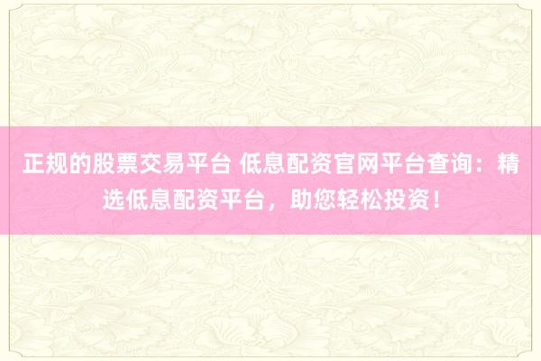 正规的股票交易平台 低息配资官网平台查询：精选低息配资平台，助您轻松投资！