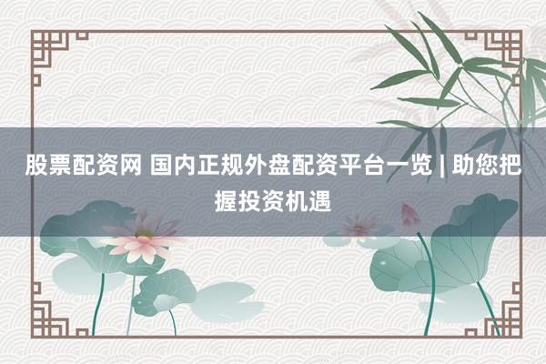 股票配资网 国内正规外盘配资平台一览 | 助您把握投资机遇