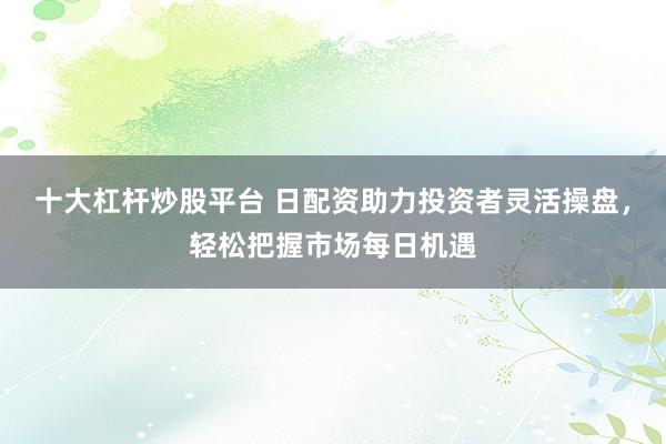 十大杠杆炒股平台 日配资助力投资者灵活操盘，轻松把握市场每日机遇