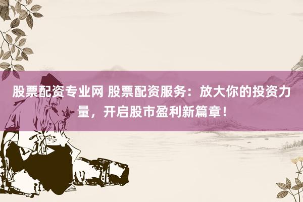 股票配资专业网 股票配资服务：放大你的投资力量，开启股市盈利新篇章！