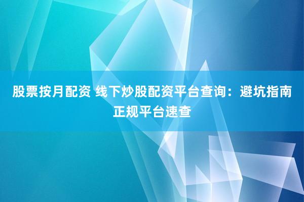股票按月配资 线下炒股配资平台查询：避坑指南正规平台速查
