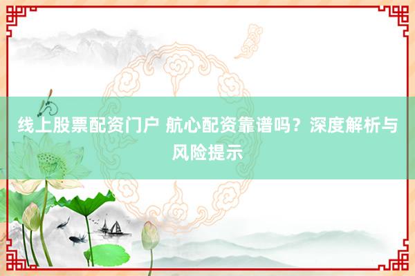 线上股票配资门户 航心配资靠谱吗?深度解析与风险提示