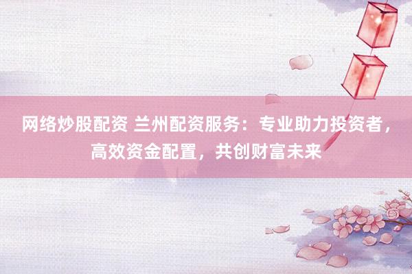 网络炒股配资 兰州配资服务:专业助力投资者,高效资金配置,共创财富未来
