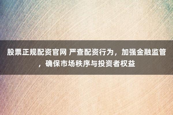 股票正规配资官网 严查配资行为,加强金融监管,确保市场秩序与投资者权益