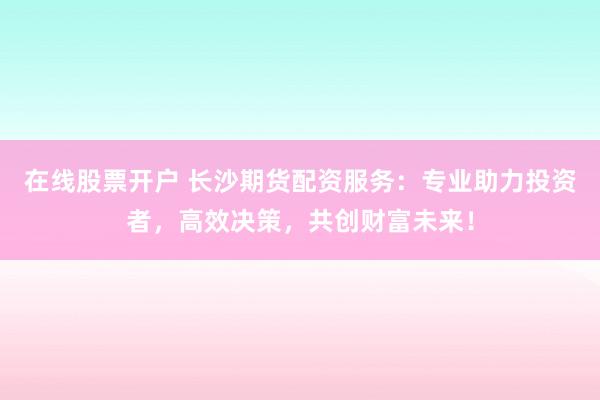 在线股票开户 长沙期货配资服务:专业助力投资者,高效决策,共创财富未来!