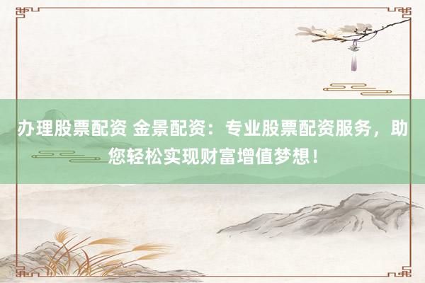 办理股票配资 金景配资:专业股票配资服务,助您轻松实现财富增值梦想!