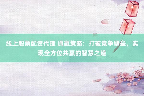 线上股票配资代理 通赢策略：打破竞争壁垒，实现全方位共赢的智慧之道