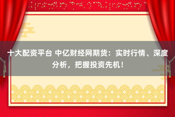 十大配资平台 中亿财经网期货:实时行情、深度分析,把握投资先机!