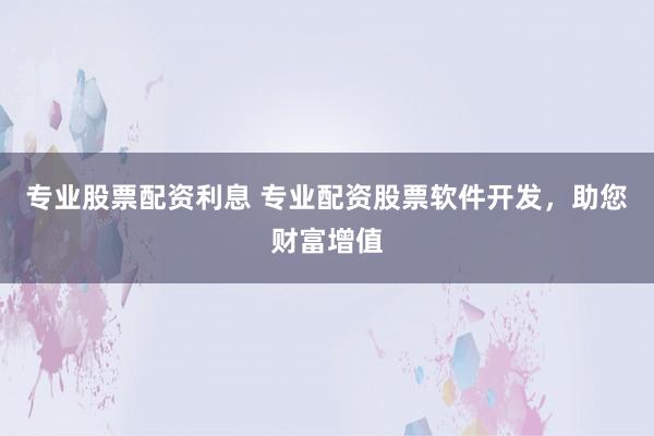 专业股票配资利息 专业配资股票软件开发,助您财富增值