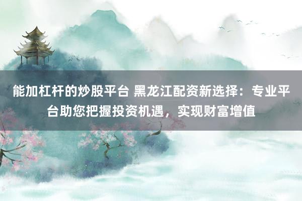 能加杠杆的炒股平台 黑龙江配资新选择：专业平台助您把握投资机遇，实现财富增值