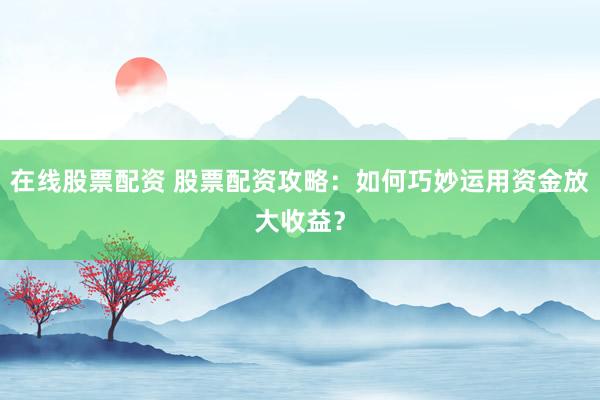 在线股票配资 股票配资攻略:如何巧妙运用资金放大收益?