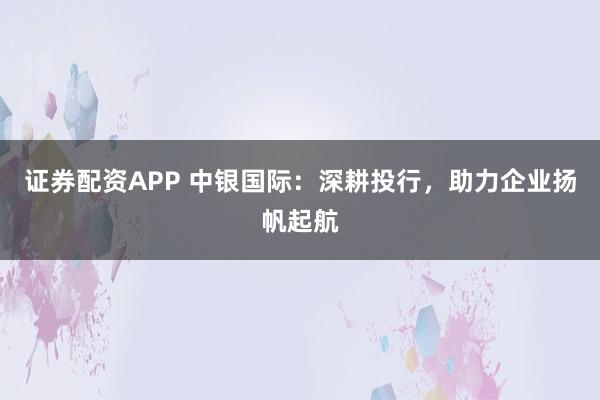 证券配资APP 中银国际:深耕投行,助力企业扬帆起航