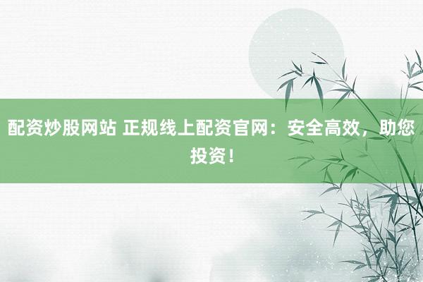 配资炒股网站 正规线上配资官网:安全高效,助您投资!