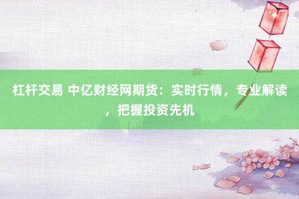 杠杆交易 中亿财经网期货：实时行情，专业解读，把握投资先机