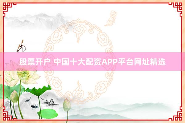 股票开户 中国十大配资APP平台网址精选