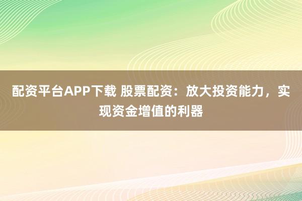配资平台APP下载 股票配资：放大投资能力，实现资金增值的利器