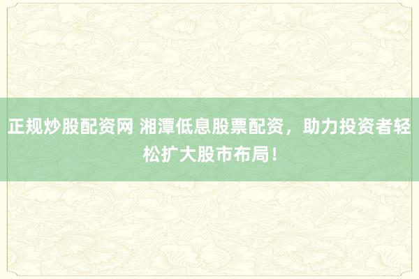 正规炒股配资网 湘潭低息股票配资，助力投资者轻松扩大股市布局！