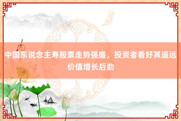 中国东说念主寿股票走势强盛，投资者看好其遥远价值增长后劲