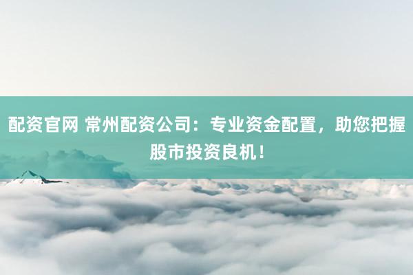 配资官网 常州配资公司：专业资金配置，助您把握股市投资良机！