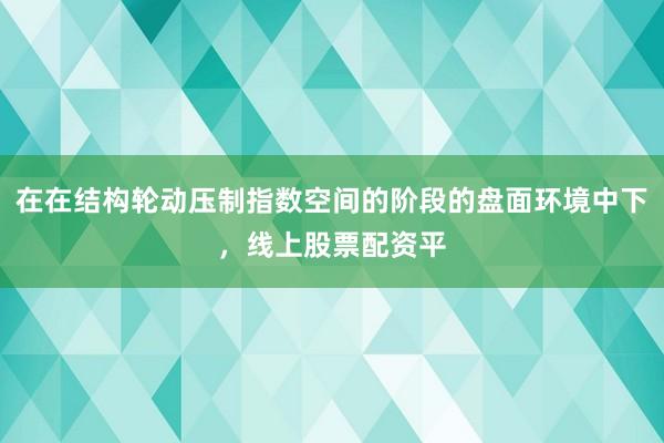 在在结构轮动压制指数空间的阶段的盘面环境中下，线上股票配资平