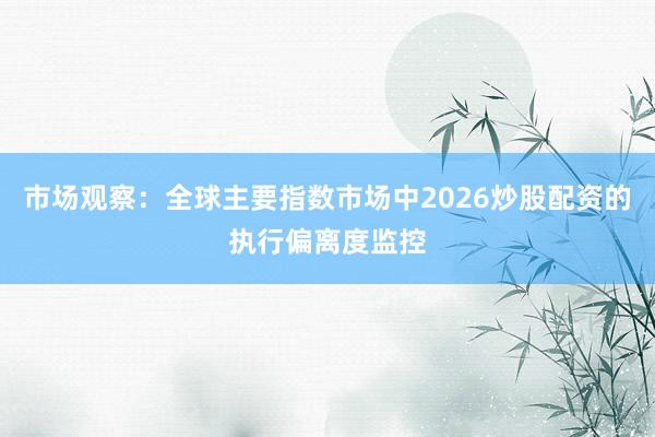 市场观察：全球主要指数市场中2026炒股配资的执行偏离度监控