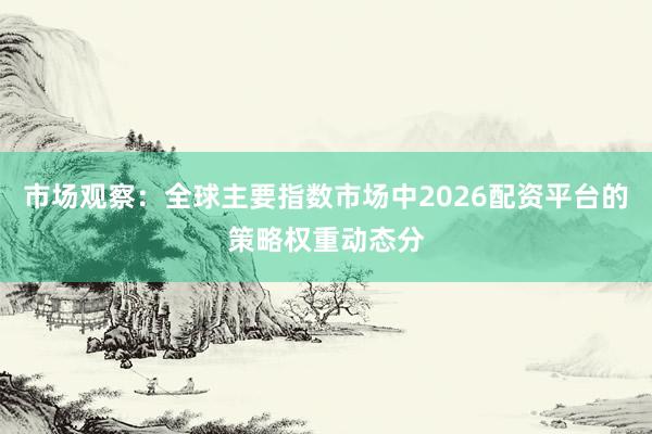 市场观察:全球主要指数市场中2026配资平台的策略权重动态分