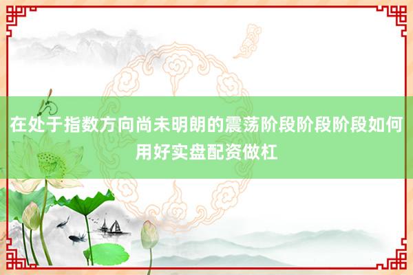 在处于指数方向尚未明朗的震荡阶段阶段阶段如何用好实盘配资做杠
