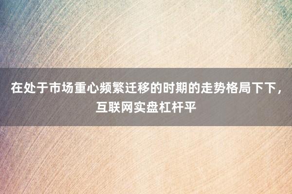 在处于市场重心频繁迁移的时期的走势格局下下，互联网实盘杠杆平