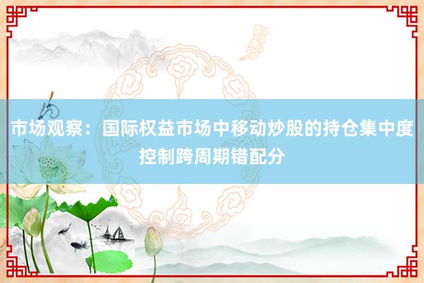 市场观察:国际权益市场中移动炒股的持仓集中度控制跨周期错配分