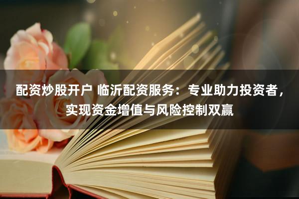 配资炒股开户 临沂配资服务:专业助力投资者,实现资金增值与风险控制双赢