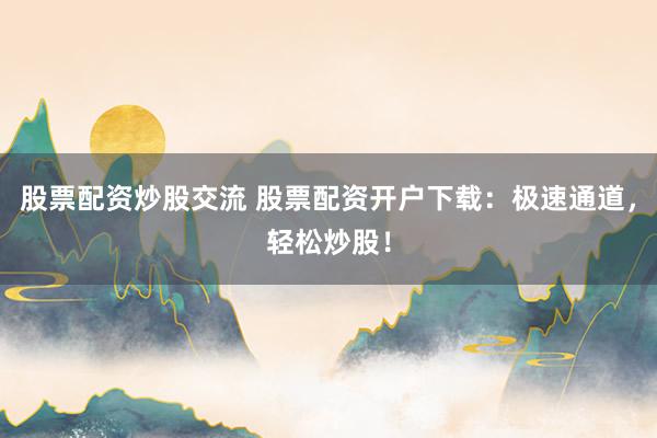 股票配资炒股交流 股票配资开户下载：极速通道，轻松炒股！