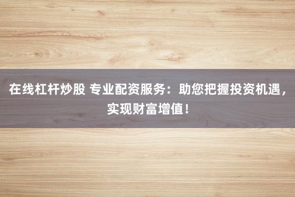 在线杠杆炒股 专业配资服务：助您把握投资机遇，实现财富增值！