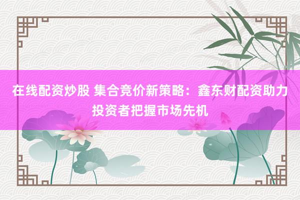 在线配资炒股 集合竞价新策略：鑫东财配资助力投资者把握市场先机