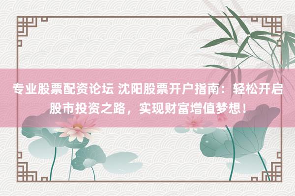 专业股票配资论坛 沈阳股票开户指南：轻松开启股市投资之路，实现财富增值梦想！