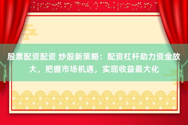 股票配资配资 炒股新策略：配资杠杆助力资金放大，把握市场机遇，实现收益最大化