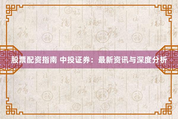 股票配资指南 中投证券：最新资讯与深度分析