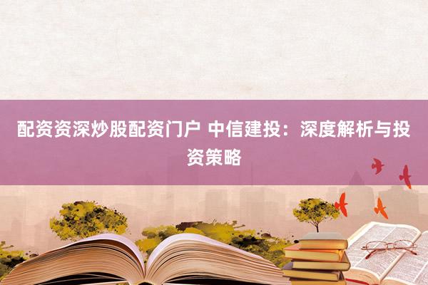 配资资深炒股配资门户 中信建投：深度解析与投资策略