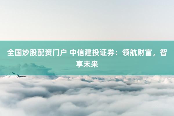 全国炒股配资门户 中信建投证券：领航财富，智享未来