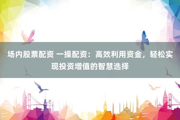 场内股票配资 一操配资：高效利用资金，轻松实现投资增值的智慧选择