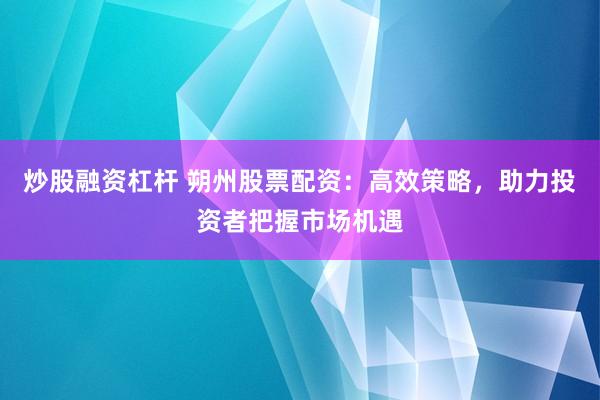 炒股融资杠杆 朔州股票配资：高效策略，助力投资者把握市场机遇