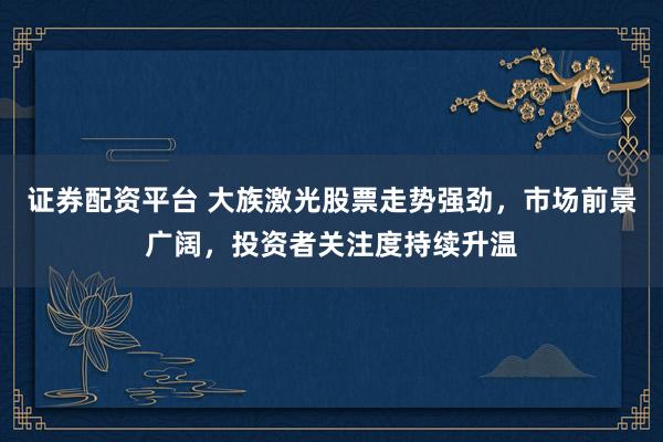 证券配资平台 大族激光股票走势强劲,市场前景广阔,投资者关注度持续升温