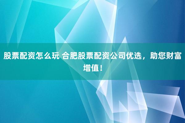 股票配资怎么玩 合肥股票配资公司优选，助您财富增值！
