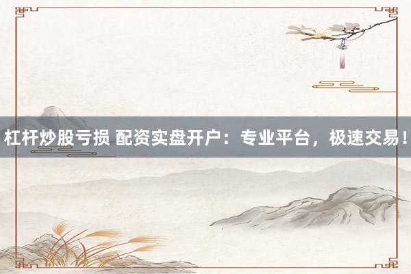 杠杆炒股亏损 配资实盘开户：专业平台，极速交易！
