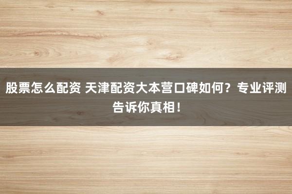 股票怎么配资 天津配资大本营口碑如何？专业评测告诉你真相！