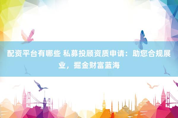 配资平台有哪些 私募投顾资质申请：助您合规展业，掘金财富蓝海