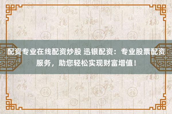 配资专业在线配资炒股 迅银配资：专业股票配资服务，助您轻松实现财富增值！