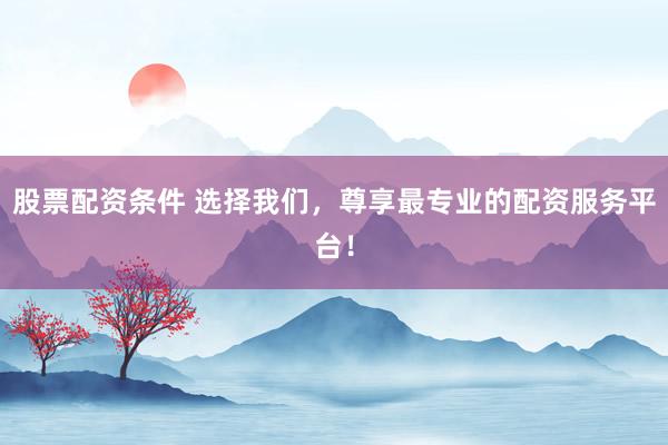 股票配资条件 选择我们，尊享最专业的配资服务平台！