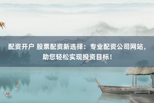 配资开户 股票配资新选择：专业配资公司网站，助您轻松实现投资目标！