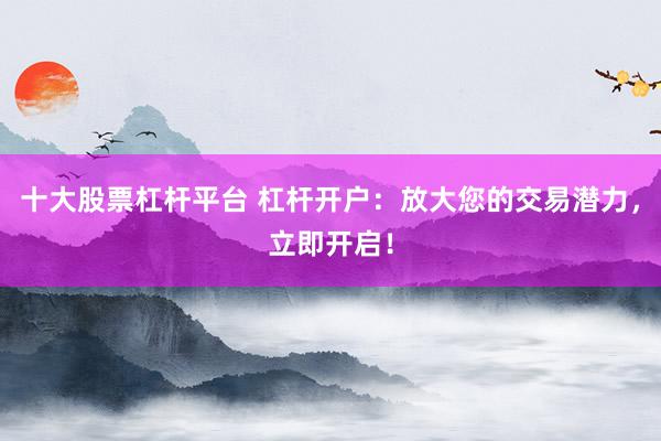 十大股票杠杆平台 杠杆开户：放大您的交易潜力，立即开启！