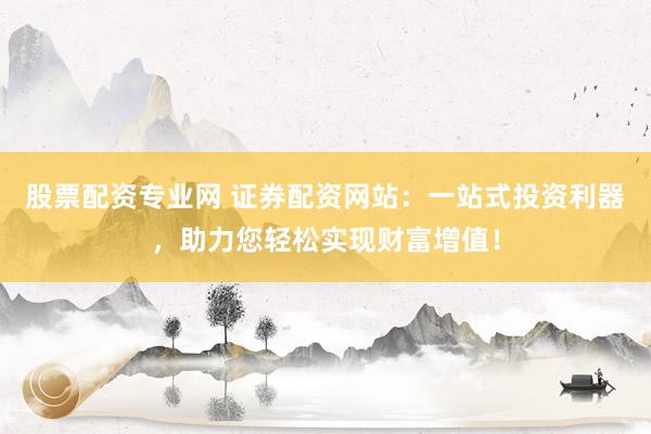 股票配资专业网 证券配资网站：一站式投资利器，助力您轻松实现财富增值！